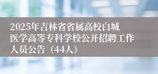 2025年吉林省省属高校白城医学高等专科学校公开招聘工作人员公告（44人）