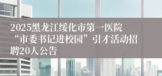 2025黑龙江绥化市第一医院“市委书记进校园”引才活动招聘20人公告