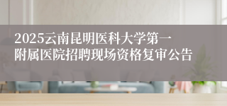 2025云南昆明医科大学第一附属医院招聘现场资格复审公告