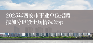 2025年西安市事业单位招聘拟加分退役士兵情况公示