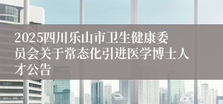 2025四川乐山市卫生健康委员会关于常态化引进医学博士人才公告