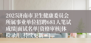 2025济南市卫生健康委员会所属事业单位招聘681人笔试成绩|面试名单|资格审核|体检录用[持续更新…]