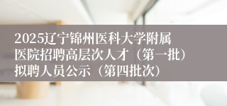 2025辽宁锦州医科大学附属医院招聘高层次人才（第一批）拟聘人员公示（第四批次）