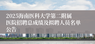 2025海南医科大学第二附属医院招聘总成绩及拟聘人员名单公告