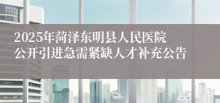 2025年菏泽东明县人民医院公开引进急需紧缺人才补充公告