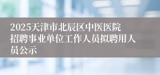 2025天津市北辰区中医医院招聘事业单位工作人员拟聘用人员公示