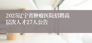 2025辽宁省肿瘤医院招聘高层次人才27人公告