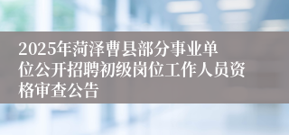 2025年菏泽曹县部分事业单位公开招聘初级岗位工作人员资格审查公告