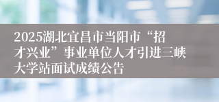 2025湖北宜昌市当阳市“招才兴业”事业单位人才引进三峡大学站面试成绩公告