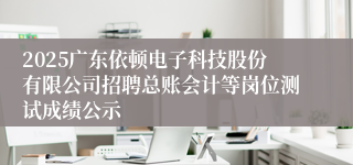2025广东依顿电子科技股份有限公司招聘总账会计等岗位测试成绩公示