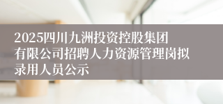 2025四川九洲投资控股集团有限公司招聘人力资源管理岗拟录用人员公示