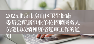 2025北京市房山区卫生健康委员会所属事业单位招聘医务人员笔试成绩和资格复审工作的通知 