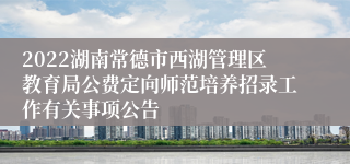 2022湖南常德市西湖管理区教育局公费定向师范培养招录工作有关事项公告