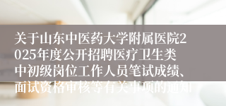 关于山东中医药大学附属医院2025年度公开招聘医疗卫生类中初级岗位工作人员笔试成绩、面试资格审核等有关事项的通知