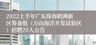 2022上半年广东珠海鹤洲新区筹备组（万山海洋开发试验区）招聘20人公告