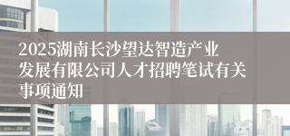 2025湖南长沙望达智造产业发展有限公司人才招聘笔试有关事项通知