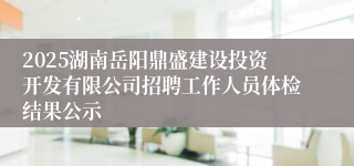 2025湖南岳阳鼎盛建设投资开发有限公司招聘工作人员体检结果公示