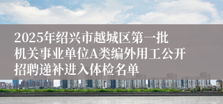 2025年绍兴市越城区第一批机关事业单位A类编外用工公开招聘递补进入体检名单
