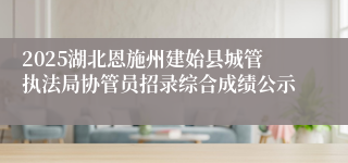 2025湖北恩施州建始县城管执法局协管员招录综合成绩公示