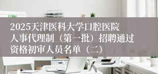 2025天津医科大学口腔医院人事代理制（第一批）招聘通过资格初审人员名单（二）