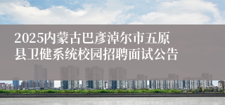 2025内蒙古巴彥淖尔市五原县卫健系统校园招聘面试公告