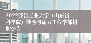 2022齐鲁工业大学（山东省科学院）能源与动力工程学部招聘公告