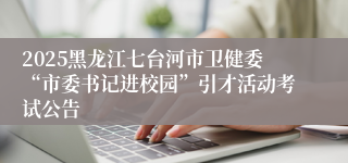 2025黑龙江七台河市卫健委“市委书记进校园”引才活动考试公告