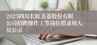 2025四川长虹美菱股份有限公司招聘操作工等岗位拟录用人员公示