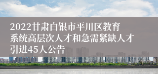 2022甘肃白银市平川区教育系统高层次人才和急需紧缺人才引进45人公告