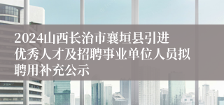 2024山西长治市襄垣县引进优秀人才及招聘事业单位人员拟聘用补充公示