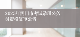 2025年荆门市考试录用公务员资格复审公告