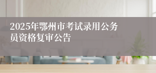 2025年鄂州市考试录用公务员资格复审公告