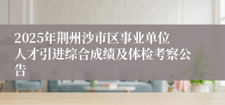2025年荆州沙市区事业单位人才引进综合成绩及体检考察公告