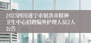 2025四川遂宁市射洪市精神卫生中心招聘编外护理人员2人公告