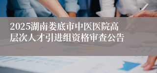 2025湖南娄底市中医医院高层次人才引进组资格审查公告