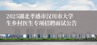 2025湖北孝感市汉川市大学生乡村医生专项招聘面试公告