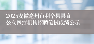 2025安徽亳州市利辛县县直公立医疗机构招聘笔试成绩公示
