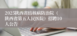 2025陕西省结核病防治院（陕西省第五人民医院）招聘10人公告
