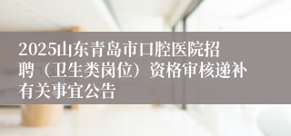2025山东青岛市口腔医院招聘（卫生类岗位）资格审核递补有关事宜公告
