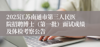2025江苏南通市第三人民医院招聘博士（第一批）面试成绩及体检考察公告