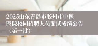 2025山东青岛市胶州市中医医院校园招聘人员面试成绩公告（第一批）