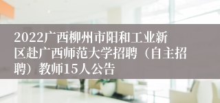 2022广西柳州市阳和工业新区赴广西师范大学招聘（自主招聘）教师15人公告