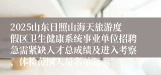 2025山东日照山海天旅游度假区卫生健康系统事业单位招聘急需紧缺人才总成绩及进入考察、体检范围人员名单公示