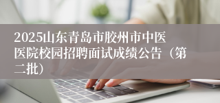 2025山东青岛市胶州市中医医院校园招聘面试成绩公告（第二批）