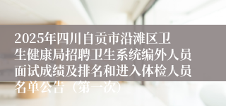 2025年四川自贡市沿滩区卫生健康局招聘卫生系统编外人员面试成绩及排名和进入体检人员名单公告（第一次）