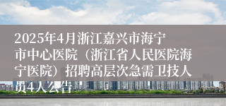 2025年4月浙江嘉兴市海宁市中心医院（浙江省人民医院海宁医院）招聘高层次急需卫技人员4人公告