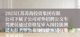 2025江苏苏海投资集团有限公司下属子公司对外招聘公交车驾驶员通过资格复审入围技能测试人员名单公布及技能测试有关事项通知