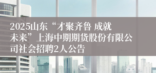 2025山东“才聚齐鲁 成就未来”上海中期期货股份有限公司社会招聘2人公告
