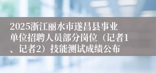 2025浙江丽水市遂昌县事业单位招聘人员部分岗位（记者1、记者2）技能测试成绩公布