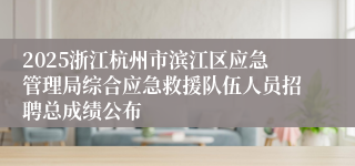 2025浙江杭州市滨江区应急管理局综合应急救援队伍人员招聘总成绩公布